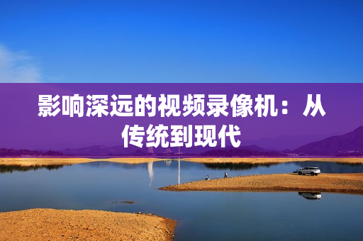 影响深远的视频录像机:从传统到现代 影响深远的视频录像机:从传统到现代